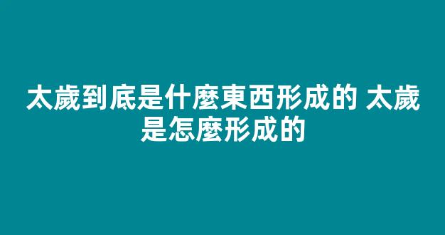 太歲到底是什麼東西形成的 太歲是怎麼形成的